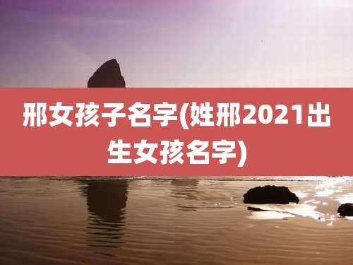 邢女孩子名字(姓邢2021出生女孩名字)