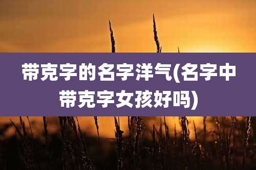 带克字的名字洋气(名字中带克字女孩好吗)