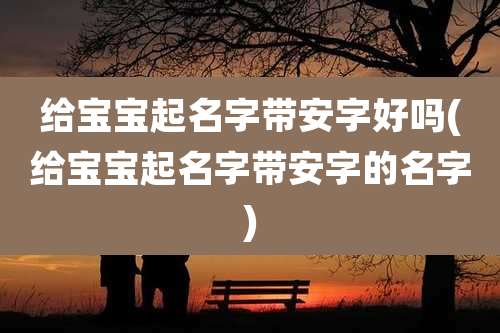 给宝宝起名字带安字好吗(给宝宝起名字带安字的名字)