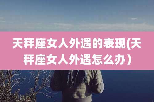 天秤座女人外遇的表现(天秤座女人外遇怎么办）