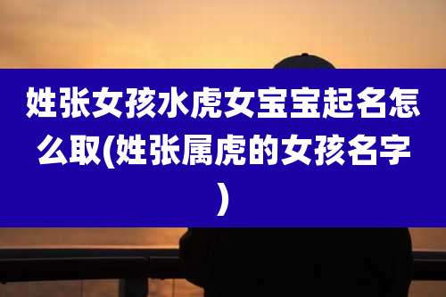 姓张女孩水虎女宝宝起名怎么取(姓张属虎的女孩名字)