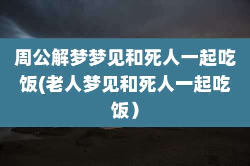 周公解梦梦见和死人一起吃饭(老人梦见和死人一起吃饭）