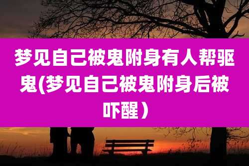 梦见自己被鬼附身有人帮驱鬼(梦见自己被鬼附身后被吓醒）