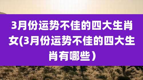 3月份运势不佳的四大生肖女(3月份运势不佳的四大生肖有哪些)