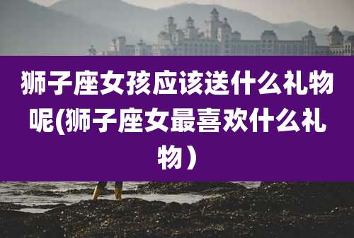 狮子座女孩应该送什么礼物呢(狮子座女最喜欢什么礼物)