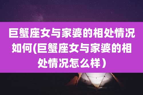 巨蟹座女与家婆的相处情况如何(巨蟹座女与家婆的相处情况怎么样）