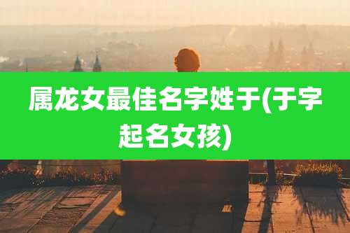 属龙女最佳名字姓于(于字起名女孩)