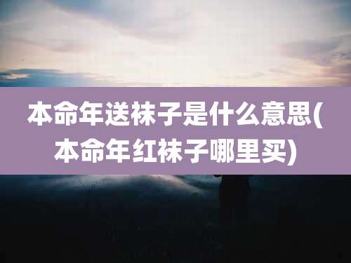 本命年送袜子是什么意思(本命年红袜子哪里买)