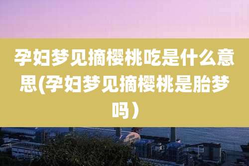 孕妇梦见摘樱桃吃是什么意思(孕妇梦见摘樱桃是胎梦吗）