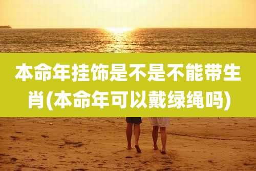 本命年挂饰是不是不能带生肖(本命年可以戴绿绳吗)