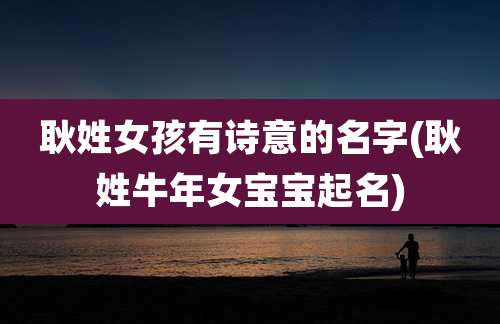 耿姓女孩有诗意的名字(耿姓牛年女宝宝起名)