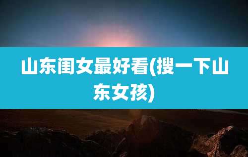山东闺女最好看(搜一下山东女孩)