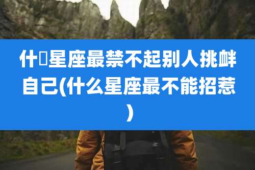 什麼星座最禁不起别人挑衅自己(什么星座最不能招惹)