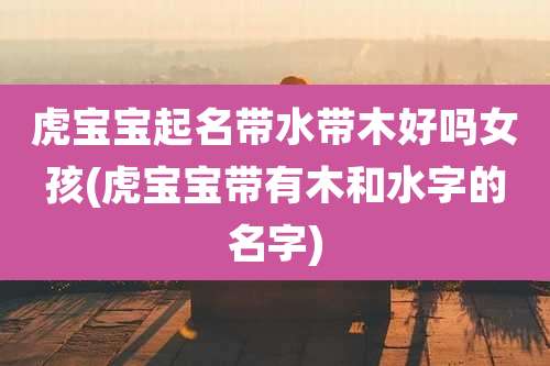 虎宝宝起名带水带木好吗女孩(虎宝宝带有木和水字的名字)