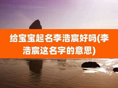 给宝宝起名李浩宸好吗(李浩宸这名字的意思)