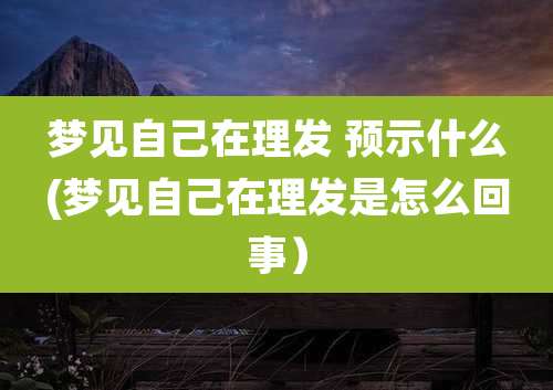 梦见自己在理发 预示什么(梦见自己在理发是怎么回事）