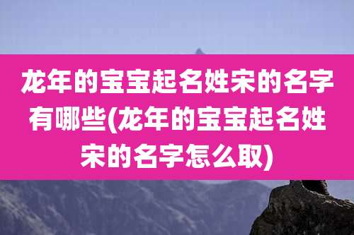 龙年的宝宝起名姓宋的名字有哪些(龙年的宝宝起名姓宋的名字怎么取)