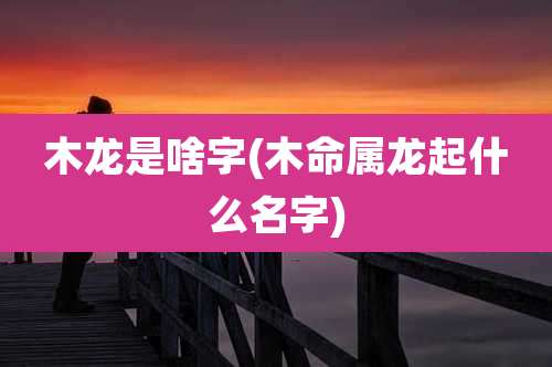 木龙是啥字(木命属龙起什么名字)