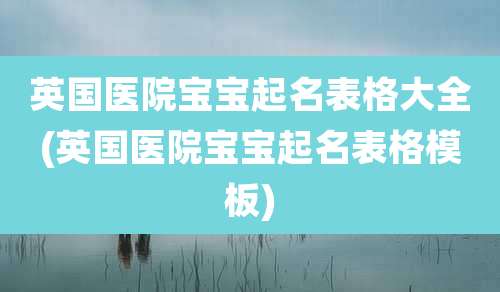 英国医院宝宝起名表格大全(英国医院宝宝起名表格模板)