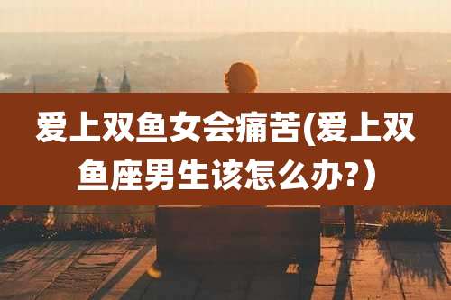 爱上双鱼女会痛苦(爱上双鱼座男生该怎么办?)