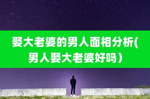 娶大老婆的男人面相分析(男人娶大老婆好吗）