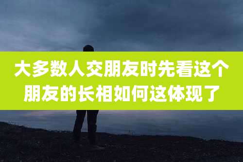 大多数人交朋友时先看这个朋友的长相如何这体现了