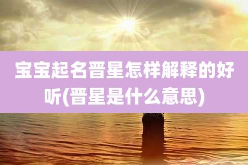 宝宝起名晋星怎样解释的好听(晋星是什么意思)
