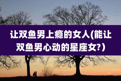 让双鱼男上瘾的女人(能让双鱼男心动的星座女?)