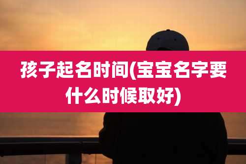 孩子起名时间(宝宝名字要什么时候取好)