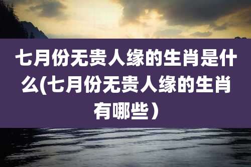 七月份无贵人缘的生肖是什么(七月份无贵人缘的生肖有哪些)