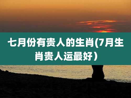 七月份有贵人的生肖(7月生肖贵人运最好)