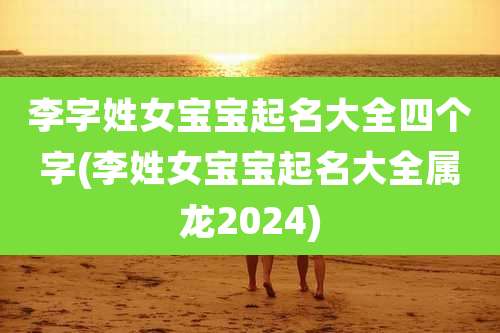李字姓女宝宝起名大全四个字(李姓女宝宝起名大全属龙2024)