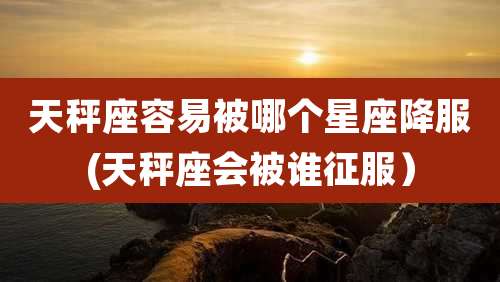 天秤座容易被哪个星座降服(天秤座会被谁征服)