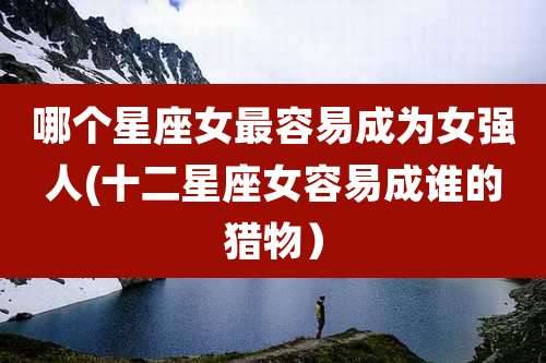 哪个星座女最容易成为女强人(十二星座女容易成谁的猎物）