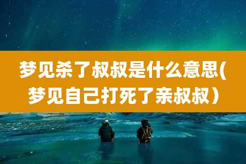 梦见杀了叔叔是什么意思(梦见自己打死了亲叔叔）