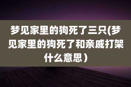 梦见家里的狗死了三只(梦见家里的狗死了和亲戚打架什么意思）