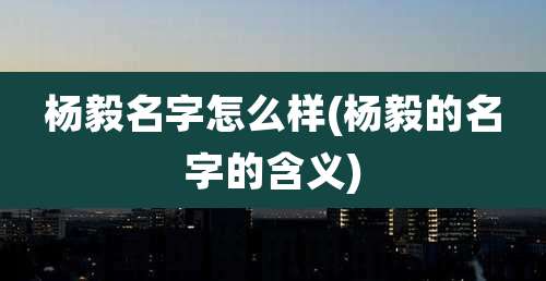 杨毅名字怎么样(杨毅的名字的含义)