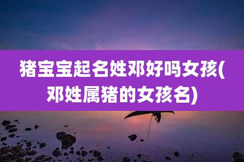 猪宝宝起名姓邓好吗女孩(邓姓属猪的女孩名)