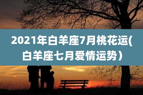 2021年白羊座7月桃花运(白羊座七月爱情运势）