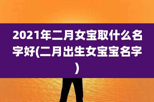 2021年二月女宝取什么名字好(二月出生女宝宝名字)