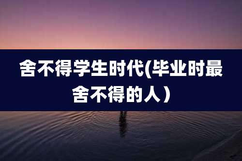 舍不得学生时代(毕业时最舍不得的人）