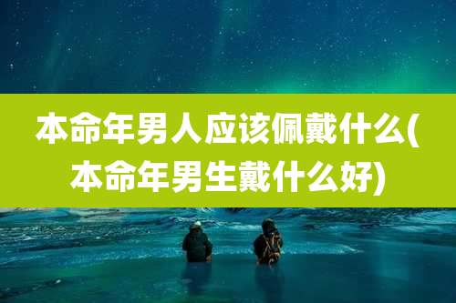 本命年男人应该佩戴什么(本命年男生戴什么好)