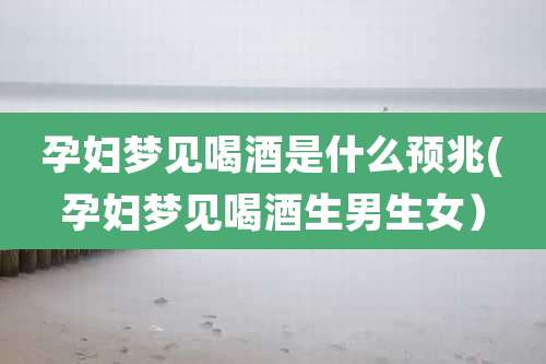 孕妇梦见喝酒是什么预兆(孕妇梦见喝酒生男生女)