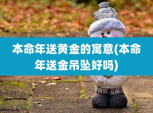 本命年送黄金的寓意(本命年送金吊坠好吗)