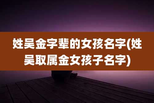 姓吴金字辈的女孩名字(姓吴取属金女孩子名字)