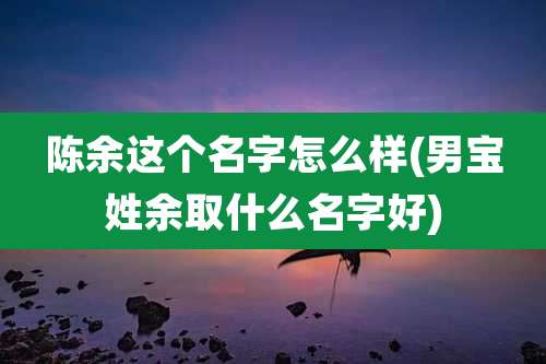 陈余这个名字怎么样(男宝姓余取什么名字好)