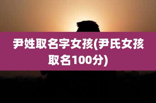 尹姓取名字女孩(尹氏女孩取名100分)