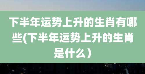 下半年运势上升的生肖有哪些(下半年运势上升的生肖是什么)