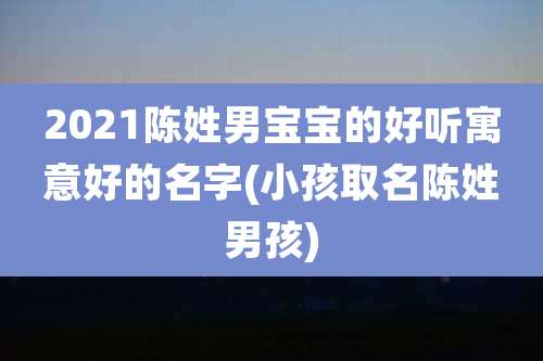 2021陈姓男宝宝的好听寓意好的名字(小孩取名陈姓男孩)