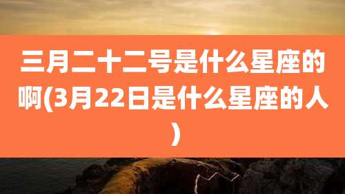 三月二十二号是什么星座的啊(3月22日是什么星座的人）